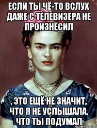 Если ты чё-то вслух даже с телевизера не произнёсил , это ещё не значит, что я не услышала, что ты подумал