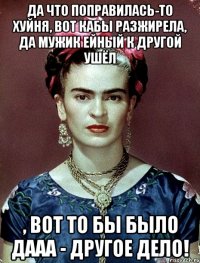 Да что поправилась-то хуйня, вот кабы разжирела, да мужик ейный к другой ушёл , вот то бы было дааа - другое дело!