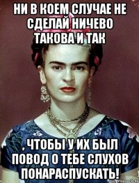 Ни в коем случае не сделай ничево такова и так , чтобы у их был повод о тебе слухов понараспускать!