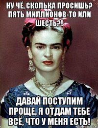 Ну чё, сколька просишь? Пять миллионов-то или шесть?! Давай поступим проще, я отдам тебе всё, что у меня есть!
