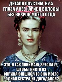 Детали опустим, ну а глаза у неё карие и волосы без вихров моего отца это, я так понимаю, specially, штобы никто из окружаюшших, что она моего родная сестра, не догадался?