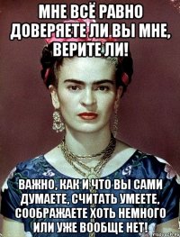 Мне всё равно доверяете ли вы мне, верите ли! Важно, как и что вы сами думаете, считать умеете, соображаете хоть немного или уже вообще нет!
