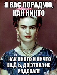 Я вас порадую, как никто , как никто и ничто ещё, Ь, до этова не радовал!