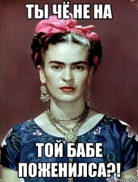 ты чё не на той бабе поженилса?!
