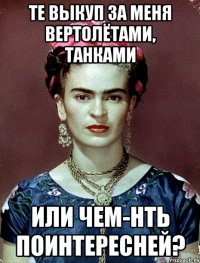 Те выкуп за меня вертолётами, танками или чем-нть поинтересней?