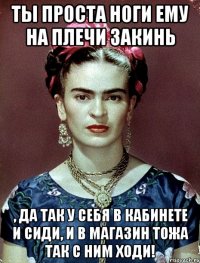 Ты проста ноги ему на плечи закинь , да так у себя в кабинете и сиди, и в магазин тожа так с ним ходи!