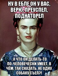 Ну в ебле он у вас, верю, преуспел, поднаторел , а что он делать-то по-человечески умеет, в чём, так сказать, не одну собаку съел?!