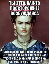Ты этто, как-то поосторожнее возбуждайса , ато ведь сводит-то случааайно не только руки-ноги, не ровен час так со сведённым членом-то на всю жисть и останешьса