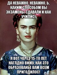 Да неважно, неважно, Ь, каким способом вы экзамены сдавали и как училис! Я вот через 15-то лет наглдно вижу, как это образованье вам всем пригодилос!