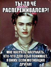 Ты-то чё распереживался?! Мне насрать, насрааать, кто-что для себя понимает, я вижу, если мотивация другая!
