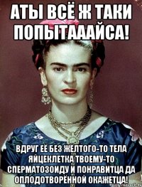 АТЫ всё ж таки попытааайса! Вдруг её без жёлтого-то тела яйцеклетка твоему-то сперматозоиду и понравитца да оплодотворённой окажетца!