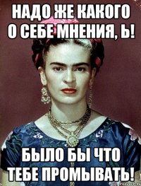 Надо же какого о себе мнения, Ь! Было бы что ТЕБЕ промывать!