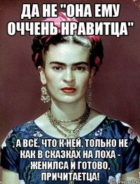 Да не "она ему оччень нравитца" , а всё, что к ней, только не как в сказках на лоха - женилса и готово, причитаетца!