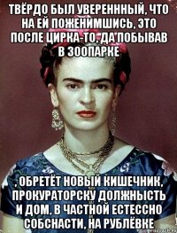 твёрдо был увереннный, что на ей поженимшись, это после цирка-то, да побывав в зоопарке , обретёт новый кишечник, прокураторску должнысть и дом, в частной естессно собснасти, на Рублёвке