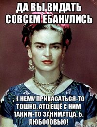 Да вы видать совсем ебанулись , к нему прикасаться-то тошно, АТО ещё с ним таким-то заниматца, Ь, любооовью!