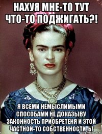 Нахуя мне-то тут что-то поджигать?! Я всеми немыслимыми способами не доказыву законность приобретеня и этой частной-то собственности, Ь!