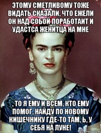 Этому сметливому тоже видать сказали, что ежели он над собой поработаит и удастса женитца на мне , то я ему и всем, кто ему помог, найду по новому кишечнику где-то там, Ь, у себя на Луне!