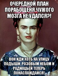 Очередной план порабощеня чужого мозга не удался?! Вон иди хоть на улицу подыши, розовым небом и радиацьей теперь понаслаждайся!