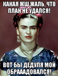 Какая жш жаль, что план не удался! Вот бы дедуля мой обрааадовался!