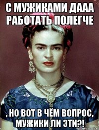 С мужиками дааа работать полегче , но вот в чём вопрос, мужики ли эти?!