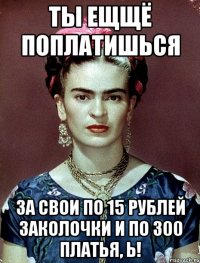Ты ещщё поплатишься за свои по 15 рублей заколочки и по 300 платья, Ь!