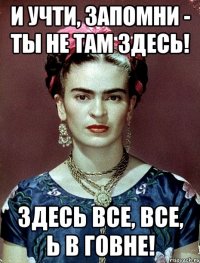 И учти, запомни - ты не там здесь! Здесь все, все, Ь в говне!