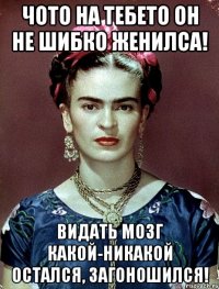 Чото на тебето он не шибко женилса! Видать мозг какой-никакой остался, загоношился!