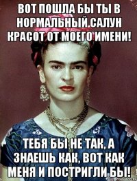 Вот пошла бы ты в нормальный салун красот от моего имени! Тебя бы не так, а знаешь как, вот как меня и постригли бы!