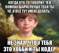 Когда кто-то говорит "я в компах шарю лучше тебя ты чё. я всё тут умею делать." не зная, что у тебя это хобби и ты кодер