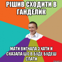 рішив сходити в ганделик мати вигнала з хати и сказала шо в буде будеш спати