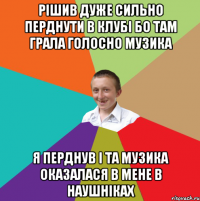 Рішив дуже сильно перднути в клубі бо там грала голосно музика я перднув і та музика оказалася в мене в наушніках