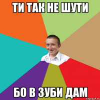 ти так не шути бо в зуби дам