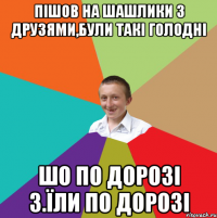 пішов на шашлики з друзями,були такі голодні шо по дорозі з.їли по дорозі