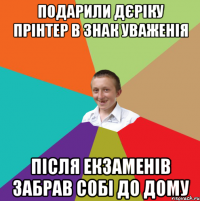 подарили дєріку прінтер в знак уваженія після екзаменів забрав собі до дому