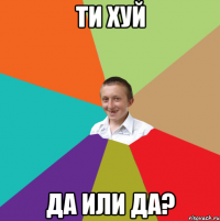 ти хуй да или да?