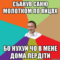 Єбанув Саню молотком по яйцях бо нухуй чо в мене дома пердіти