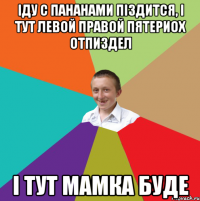 іду с пананами піздится, і тут левой правой пятериох отпиздел і тут мамка буде