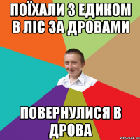 поїхали з Едиком в ліс за дровами повернулися в дрова