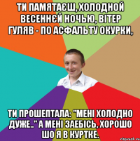 Ти памятаєш, холодной весеннєй ночью, Вітер гуляв - по асфальту окурки, Ти прошептала: "Мені холодно дуже.." А мені заебісь, хорошо шо я в куртке.