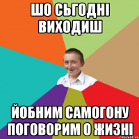 шо сьгодні виходиш йобним самогону поговорим о жизні