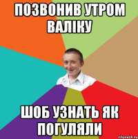 позвонив утром валіку шоб узнать як погуляли