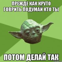 прежде как круто говрить подумай кто ты потом делай так