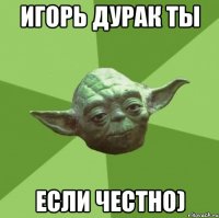 Игорь дурак ты Если честно)