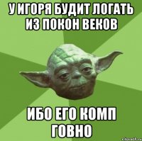 у игоря будит логать из покон веков ибо его комп говно