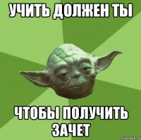 учить должен ты чтобы получить зачет
