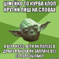 цімейко то курва хлоп крутий лиш на словах а вітя нєєє, вітя як полізе в драку а анька як заплаче всі сі порозбігают