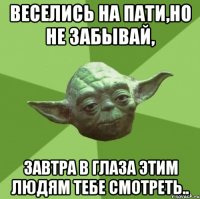 веселись на пати,но не забывай, завтра в глаза этим людям тебе смотреть..