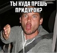 Ты куда прешь придурок? 