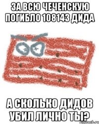 ЗА ВСЮ ЧЕЧЕНСКУЮ ПОГИБЛО 108143 ДИДА А СКОЛЬКО ДИДОВ УБИЛ ЛИЧНО ТЫ?