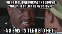 он ко мне подползает и говорит: "миша! я время не чувствую" а я ему: "у тебя его нет."